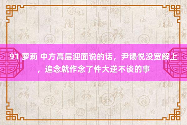 91 萝莉 中方高层迎面说的话，尹锡悦没宽解上，追念就作念了件大逆不谈的事