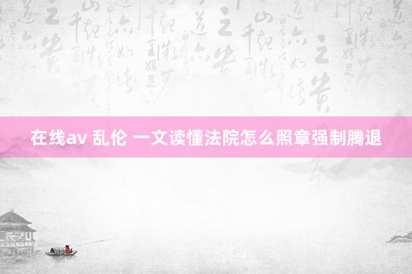 在线av 乱伦 一文读懂法院怎么照章强制腾退