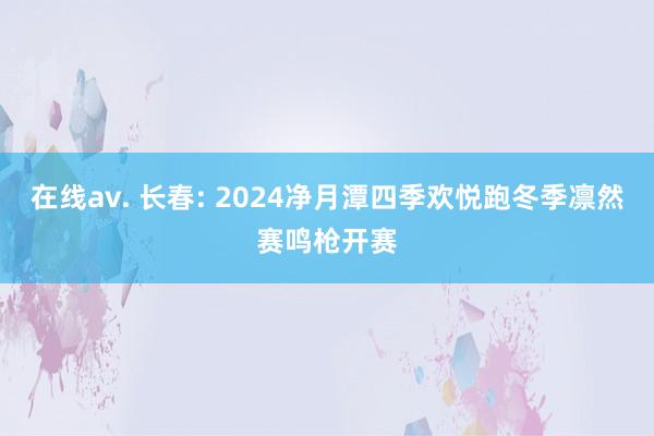 在线av. 长春: 2024净月潭四季欢悦跑冬季凛然赛鸣枪开赛