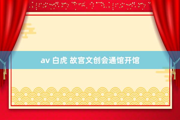 av 白虎 故宫文创会通馆开馆