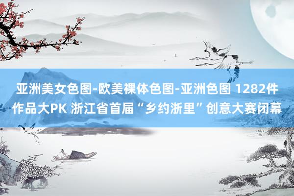 亚洲美女色图-欧美裸体色图-亚洲色图 1282件作品大PK 浙江省首届“乡约浙里”创意大赛闭幕