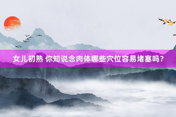 女儿初熟 你知说念肉体哪些穴位容易堵塞吗？