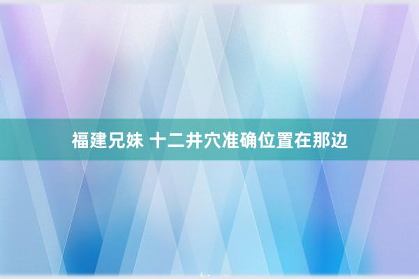 福建兄妹 十二井穴准确位置在那边