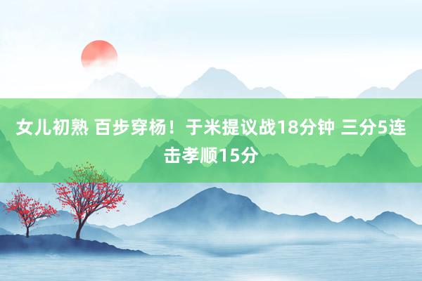 女儿初熟 百步穿杨！于米提议战18分钟 三分5连击孝顺15分