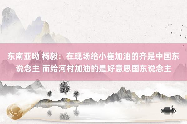 东南亚呦 杨毅：在现场给小崔加油的齐是中国东说念主 而给河村加油的是好意思国东说念主
