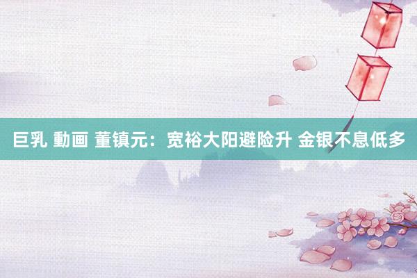 巨乳 動画 董镇元：宽裕大阳避险升 金银不息低多