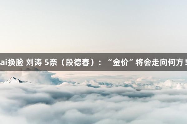 ai换脸 刘涛 5奈（段德春）：“金价”将会走向何方！