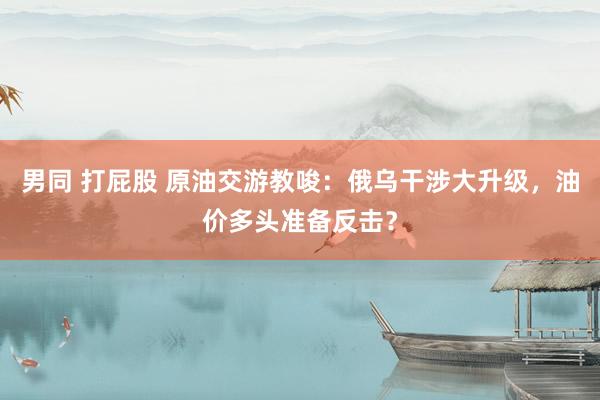 男同 打屁股 原油交游教唆：俄乌干涉大升级，油价多头准备反击？
