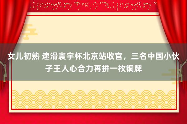 女儿初熟 速滑寰宇杯北京站收官，三名中国小伙子王人心合力再拼一枚铜牌
