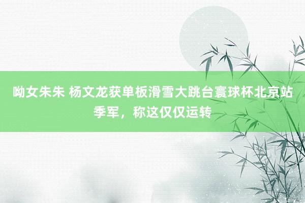 呦女朱朱 杨文龙获单板滑雪大跳台寰球杯北京站季军，称这仅仅运转