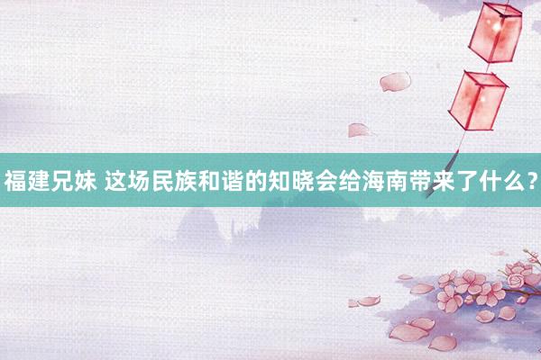 福建兄妹 这场民族和谐的知晓会给海南带来了什么？