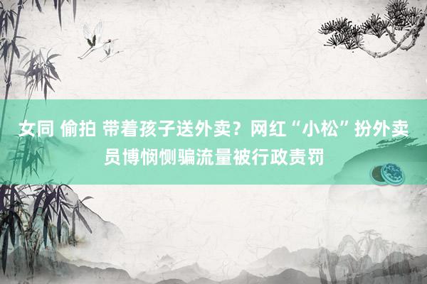 女同 偷拍 带着孩子送外卖？网红“小松”扮外卖员博悯恻骗流量被行政责罚