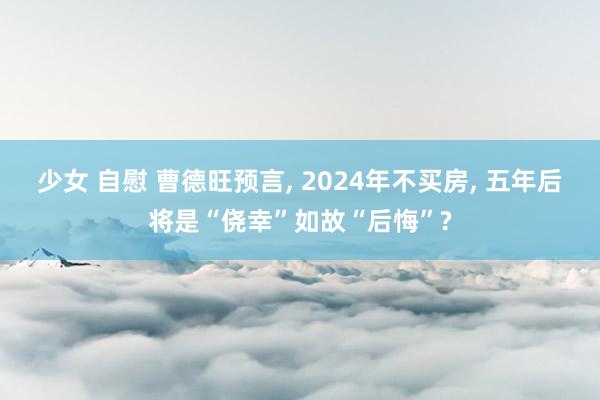少女 自慰 曹德旺预言， 2024年不买房， 五年后将是“侥幸”如故“后悔”?