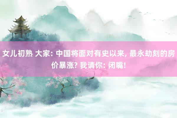 女儿初熟 大家: 中国将面对有史以来， 最永劫刻的房价暴涨? 我请你: 闭嘴!