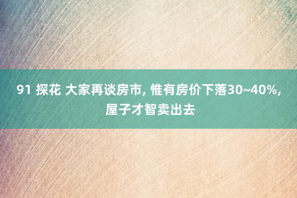 91 探花 大家再谈房市， 惟有房价下落30~40%， 屋子才智卖出去