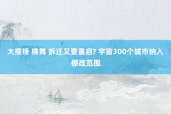 大摆锤 裸舞 拆迁又要重启? 宇宙300个城市纳入棚改范围