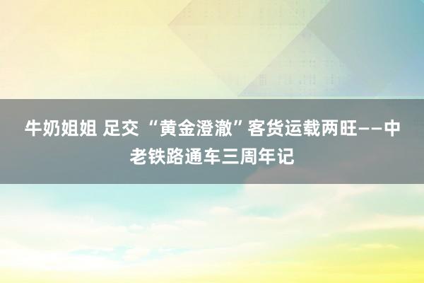 牛奶姐姐 足交 “黄金澄澈”客货运载两旺——中老铁路通车三周年记