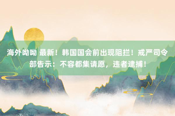 海外呦呦 最新！韩国国会前出现阻拦！戒严司令部告示：不容都集请愿，违者逮捕！