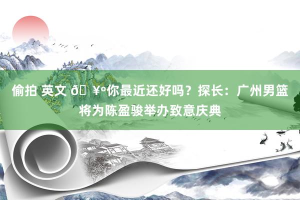 偷拍 英文 🥺你最近还好吗？探长：广州男篮将为陈盈骏举办致意庆典