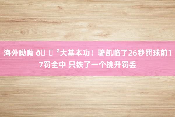海外呦呦 😲大基本功！骑凯临了26秒罚球前17罚全中 只铁了一个挑升罚丢