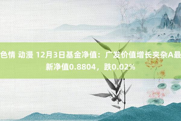 色情 动漫 12月3日基金净值：广发价值增长夹杂A最新净值0.8804，跌0.02%
