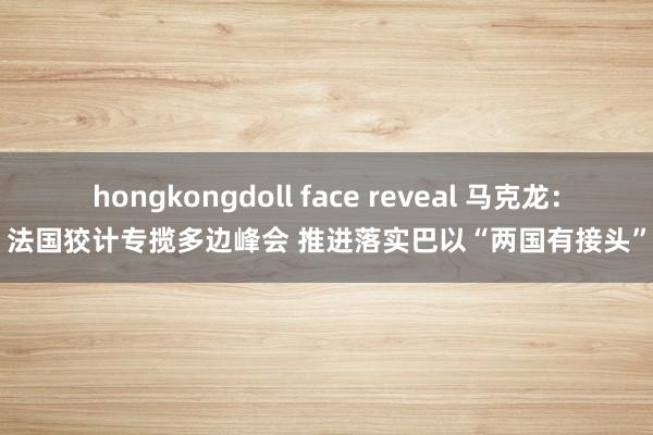 hongkongdoll face reveal 马克龙：法国狡计专揽多边峰会 推进落实巴以“两国有接头”