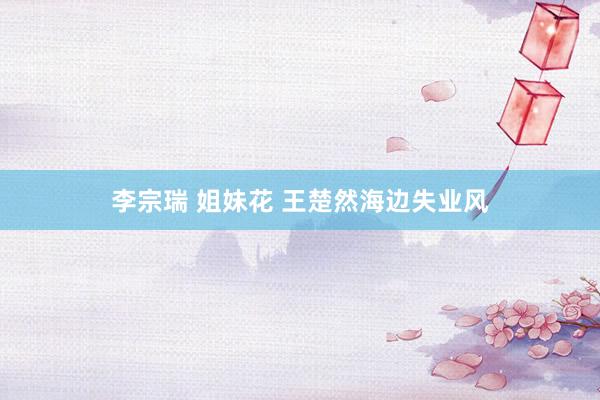 李宗瑞 姐妹花 王楚然海边失业风