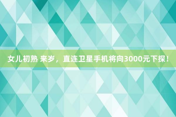 女儿初熟 来岁，直连卫星手机将向3000元下探！