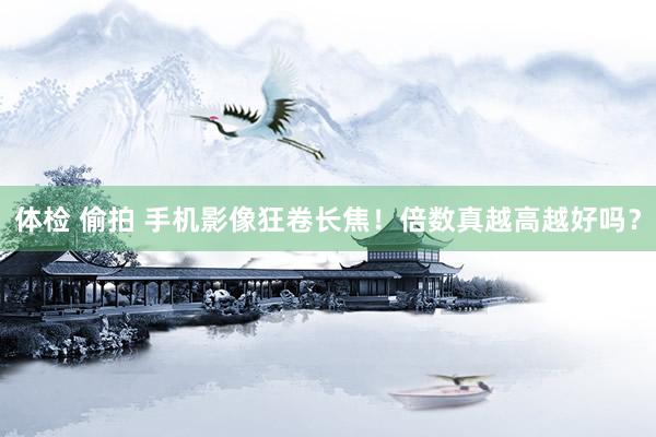 体检 偷拍 手机影像狂卷长焦！倍数真越高越好吗？