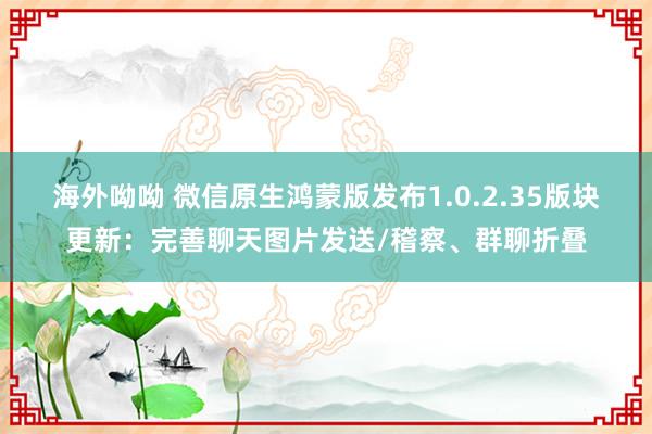 海外呦呦 微信原生鸿蒙版发布1.0.2.35版块更新：完善聊天图片发送/稽察、群聊折叠
