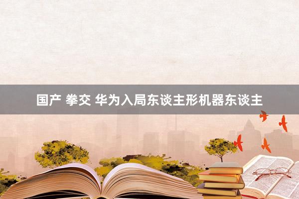 国产 拳交 华为入局东谈主形机器东谈主