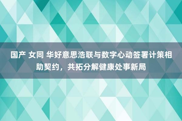 国产 女同 华好意思浩联与数字心动签署计策相助契约，共拓分解健康处事新局