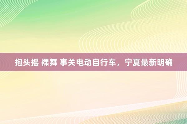 抱头摇 裸舞 事关电动自行车，宁夏最新明确