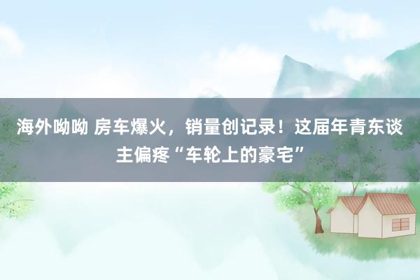 海外呦呦 房车爆火，销量创记录！这届年青东谈主偏疼“车轮上的豪宅”