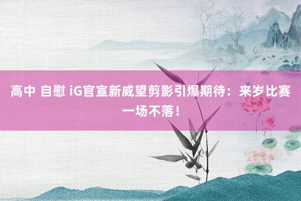 高中 自慰 iG官宣新威望剪影引爆期待：来岁比赛一场不落！