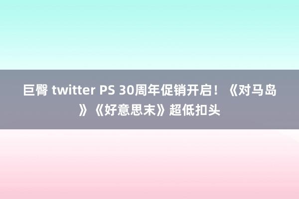 巨臀 twitter PS 30周年促销开启！《对马岛》《好意思末》超低扣头