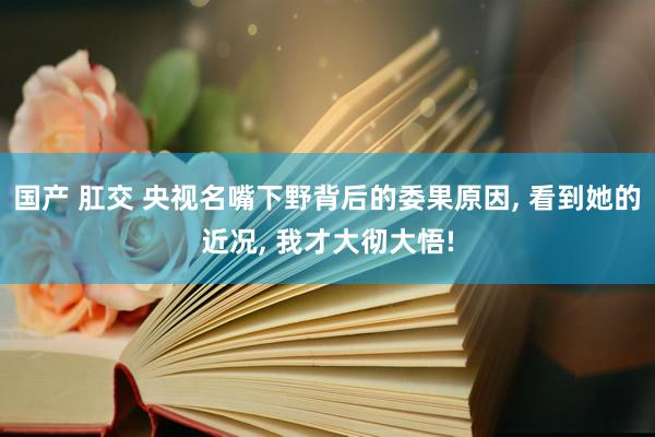 国产 肛交 央视名嘴下野背后的委果原因， 看到她的近况， 我才大彻大悟!