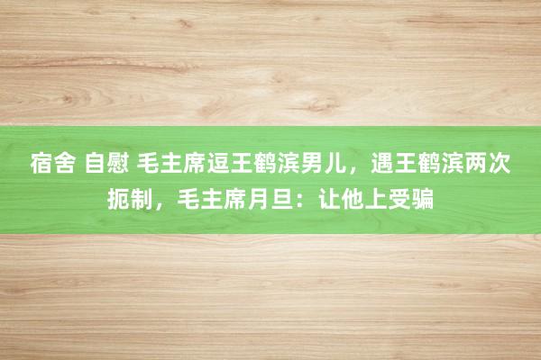宿舍 自慰 毛主席逗王鹤滨男儿，遇王鹤滨两次扼制，毛主席月旦：让他上受骗