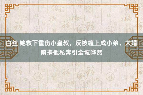 白丝 她救下重伤小皇叔，反被缠上成小弟，大婚前携他私奔引全城哗然