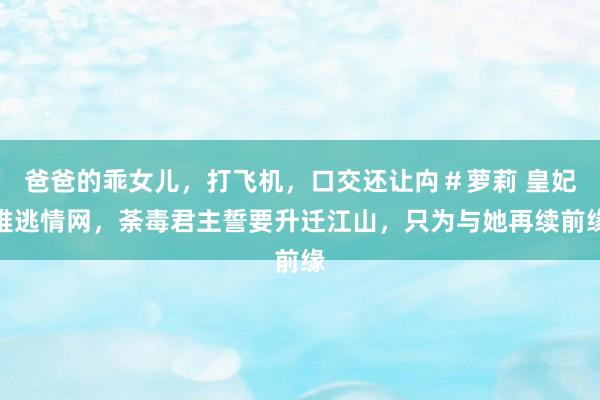 爸爸的乖女儿，打飞机，口交还让禸＃萝莉 皇妃难逃情网，荼毒君主誓要升迁江山，只为与她再续前缘