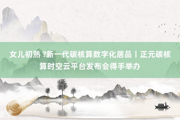 女儿初熟 ?新一代碳核算数字化居品丨正元碳核算时空云平台发布会得手举办