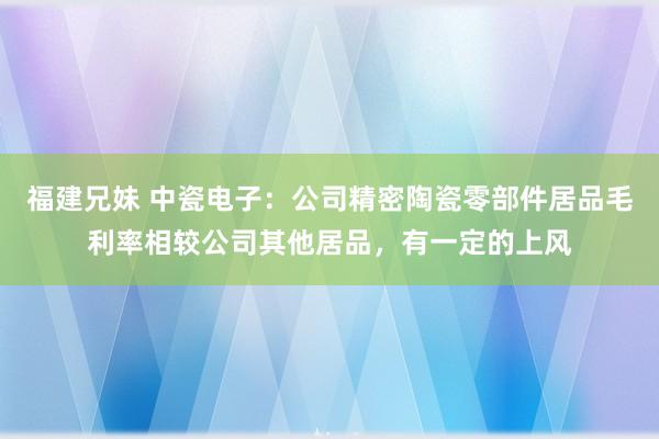 福建兄妹 中瓷电子：公司精密陶瓷零部件居品毛利率相较公司其他居品，有一定的上风