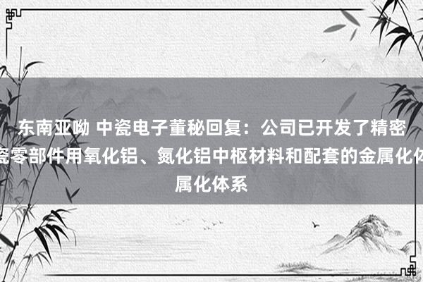 东南亚呦 中瓷电子董秘回复：公司已开发了精密陶瓷零部件用氧化铝、氮化铝中枢材料和配套的金属化体系