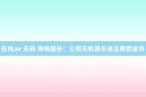 在线av 无码 海锅股份：公司无机器东谈主商酌业务