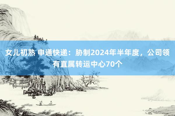 女儿初熟 申通快递：胁制2024年半年度，公司领有直属转运中心70个