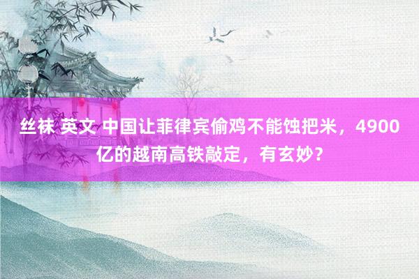 丝袜 英文 中国让菲律宾偷鸡不能蚀把米，4900亿的越南高铁敲定，有玄妙？