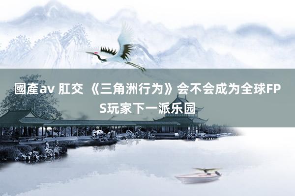 國產av 肛交 《三角洲行为》会不会成为全球FPS玩家下一派乐园