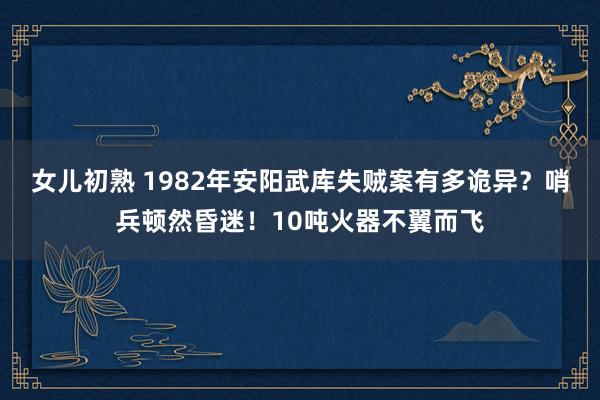 女儿初熟 1982年安阳武库失贼案有多诡异？哨兵顿然昏迷！10吨火器不翼而飞