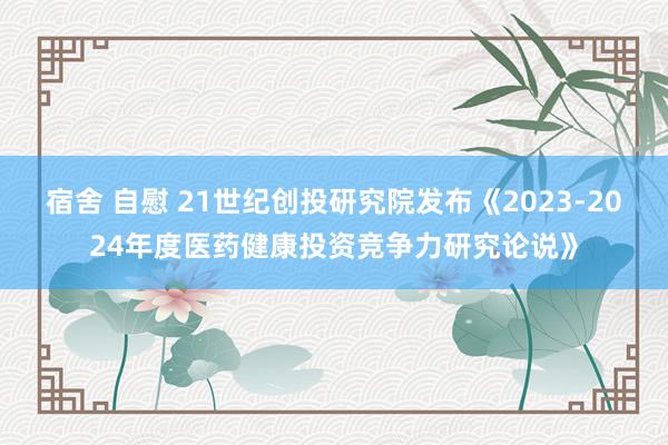 宿舍 自慰 21世纪创投研究院发布《2023-2024年度医药健康投资竞争力研究论说》