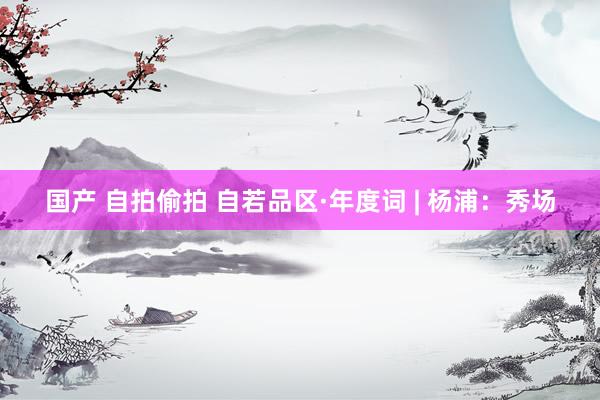 国产 自拍偷拍 自若品区·年度词 | 杨浦：秀场